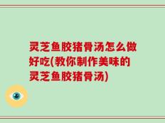灵芝鱼胶猪骨汤怎么做好吃(教你制作美味的灵芝鱼胶猪骨汤)