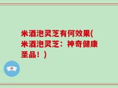 米酒泡灵芝有何效果(米酒泡灵芝：神奇健康圣品！)