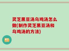 灵芝黑豆汤乌鸡汤怎么做(制作灵芝黑豆汤和乌鸡汤的方法)