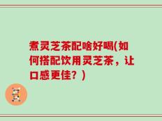 煮灵芝茶配啥好喝(如何搭配饮用灵芝茶，让口感更佳？)