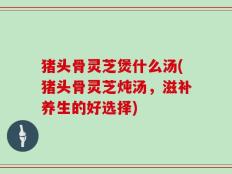 猪头骨灵芝煲什么汤(猪头骨灵芝炖汤，滋补养生的好选择)