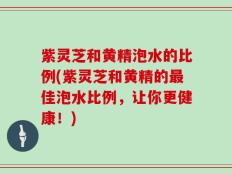 紫灵芝和黄精泡水的比例(紫灵芝和黄精的最佳泡水比例，让你更健康！)