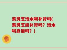 紫灵芝泡水喝补肾吗(紫灵芝能补肾吗？泡水喝靠谱吗？)