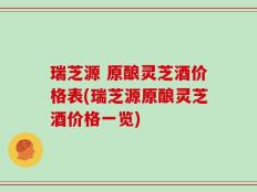瑞芝源 原酿灵芝酒价格表(瑞芝源原酿灵芝酒价格一览)