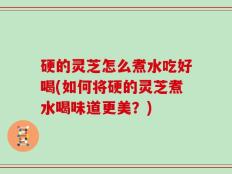 硬的灵芝怎么煮水吃好喝(如何将硬的灵芝煮水喝味道更美？)