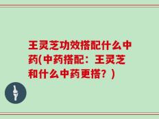 王灵芝功效搭配什么中药(中药搭配：王灵芝和什么中药更搭？)