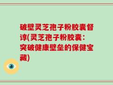 破壁灵芝孢子粉胶囊督谆(灵芝孢子粉胶囊：突破健康壁垒的保健宝藏)