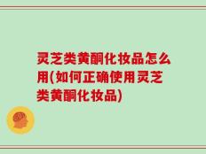 灵芝类黄酮化妆品怎么用(如何正确使用灵芝类黄酮化妆品)