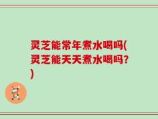 灵芝能常年煮水喝吗(灵芝能天天煮水喝吗？)