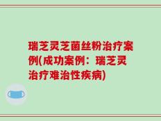 瑞芝灵芝菌丝粉治疗案例(成功案例：瑞芝灵治疗难治性疾病)