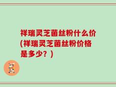 祥瑞灵芝菌丝粉什么价(祥瑞灵芝菌丝粉价格是多少？)