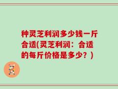 种灵芝利润多少钱一斤合适(灵芝利润：合适的每斤价格是多少？)