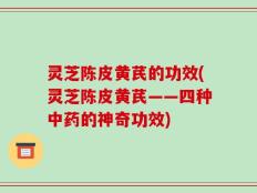 灵芝陈皮黄芪的功效(灵芝陈皮黄芪——四种中药的神奇功效)