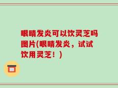 眼睛发炎可以饮灵芝吗图片(眼睛发炎，试试饮用灵芝！)