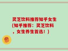 灵芝饮料推荐知乎女生(知乎推荐：灵芝饮料，女生养生首选！)