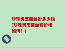 珍珠灵芝菌丝粉多少钱(珍珠灵芝菌丝粉价格如何？)