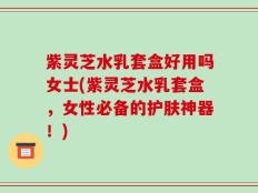 紫灵芝水乳套盒好用吗女士(紫灵芝水乳套盒，女性必备的护肤神器！)