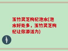 玉竹灵芝枸杞泡水(泡水好处多，玉竹灵芝枸杞让你添活力)