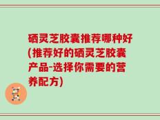硒灵芝胶囊推荐哪种好(推荐好的硒灵芝胶囊产品-选择你需要的营养配方)