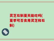 灵芝石斛夏天能吃吗(夏季可否食用灵芝和石斛)