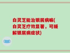 白灵芝能治银屑病嘛(白灵芝疗效显著，可缓解银屑病症状)