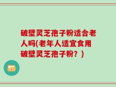 破壁灵芝孢子粉适合老人吗(老年人适宜食用破壁灵芝孢子粉？)