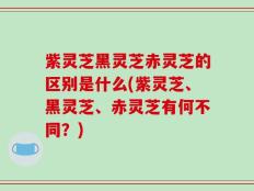 紫灵芝黑灵芝赤灵芝的区别是什么(紫灵芝、黑灵芝、赤灵芝有何不同？)