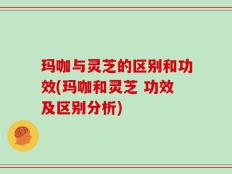 玛咖与灵芝的区别和功效(玛咖和灵芝 功效及区别分析)