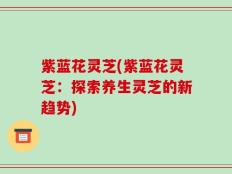 紫蓝花灵芝(紫蓝花灵芝：探索养生灵芝的新趋势)