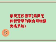 紫灵芝积雪草(紫灵芝和积雪草的联合可增强免疫系统)