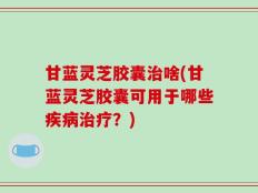 甘蓝灵芝胶囊治啥(甘蓝灵芝胶囊可用于哪些疾病治疗？)
