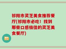 祁阳市灵芝美食推荐餐厅(祁阳市必吃！找到那些口感极佳的灵芝美食餐厅)