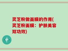 灵芝粉做面膜的作用(灵芝粉面膜：护肤美容双功效)