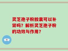 灵芝孢子粉胶囊可以补肾吗？解析灵芝孢子粉的功效与作用？