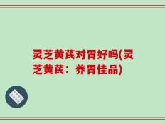 灵芝黄芪对胃好吗(灵芝黄芪：养胃佳品)