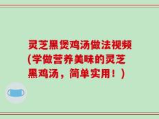 灵芝黑煲鸡汤做法视频(学做营养美味的灵芝黑鸡汤，简单实用！)