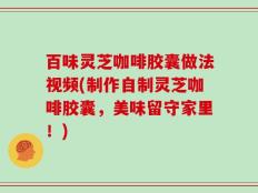 百味灵芝咖啡胶囊做法视频(制作自制灵芝咖啡胶囊，美味留守家里！)
