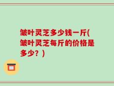 皱叶灵芝多少钱一斤(皱叶灵芝每斤的价格是多少？)