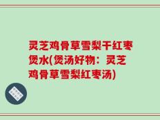 灵芝鸡骨草雪梨干红枣煲水(煲汤好物：灵芝鸡骨草雪梨红枣汤)
