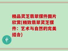 精品灵芝翡翠摆件图片欣赏(精致翡翠灵芝摆件：艺术与自然的完美结合)