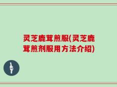 灵芝鹿茸煎服(灵芝鹿茸煎剂服用方法介绍)