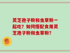 灵芝孢子粉和虫草粉一起吃？如何搭配食用灵芝孢子粉和虫草粉？