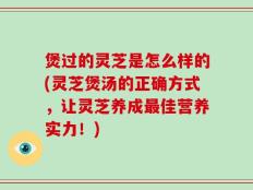 煲过的灵芝是怎么样的(灵芝煲汤的正确方式，让灵芝养成最佳营养实力！)