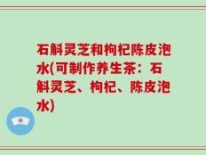 石斛灵芝和枸杞陈皮泡水(可制作养生茶：石斛灵芝、枸杞、陈皮泡水)