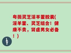 粤薇灵芝淫羊藿胶囊(淫羊藿、灵芝组合！健康不贵，肾虚男女必备！)