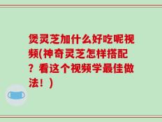 煲灵芝加什么好吃呢视频(神奇灵芝怎样搭配？看这个视频学最佳做法！)