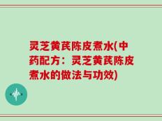 灵芝黄芪陈皮煮水(中药配方：灵芝黄芪陈皮煮水的做法与功效)
