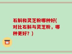 石斛和灵芝粉哪种好(对比石斛与灵芝粉，哪种更好？)