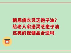 糖尿病吃灵芝孢子油？给老人家送灵芝孢子油这类的保健品合适吗
