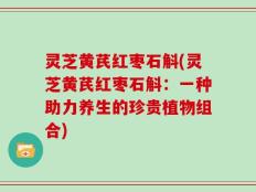 灵芝黄芪红枣石斛(灵芝黄芪红枣石斛：一种助力养生的珍贵植物组合)